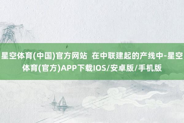 星空体育(中国)官方网站 在中联建起的产线中-星空体育(官方)APP下载IOS/安卓版/手机版