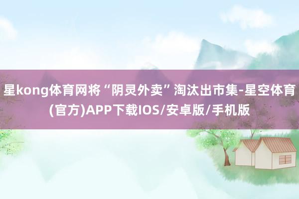 星kong体育网将“阴灵外卖”淘汰出市集-星空体育(官方)APP下载IOS/安卓版/手机版