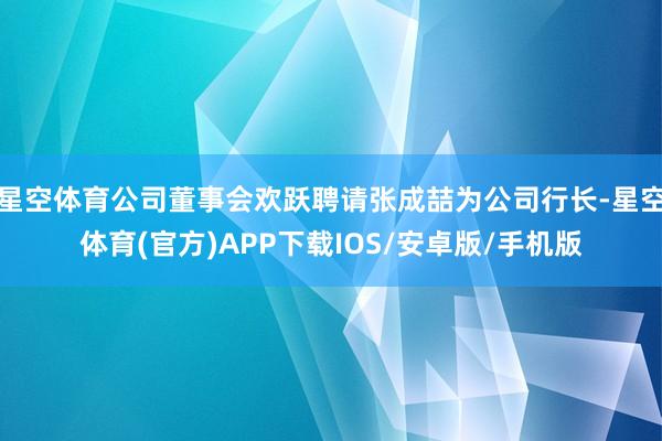 星空体育公司董事会欢跃聘请张成喆为公司行长-星空体育(官方)APP下载IOS/安卓版/手机版