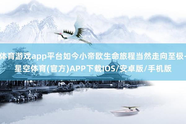 体育游戏app平台如今小帝欧生命旅程当然走向至极-星空体育(官方)APP下载IOS/安卓版/手机版