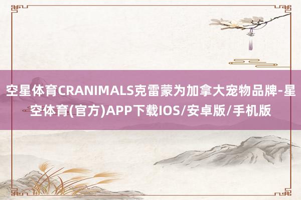 空星体育CRANIMALS克雷蒙为加拿大宠物品牌-星空体育(官方)APP下载IOS/安卓版/手机版