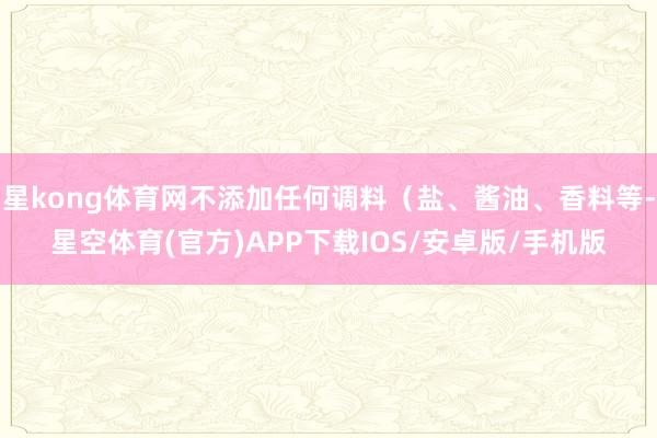 星kong体育网不添加任何调料(盐、酱油、香料等-星空体育(官方)APP下载IOS/安卓版/手机版