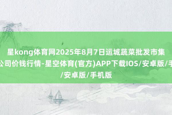 星kong体育网2025年8月7日运城蔬菜批发市集有限公司价钱行情-星空体育(官方)APP下载IOS/安卓版/手机版