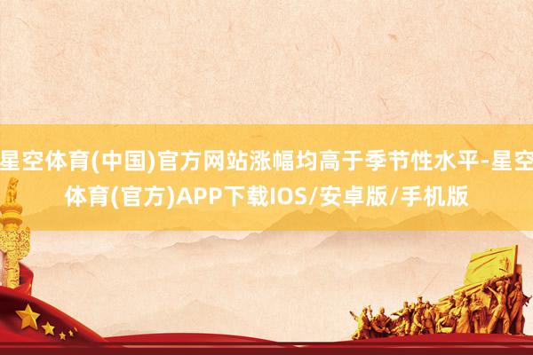 星空体育(中国)官方网站涨幅均高于季节性水平-星空体育(官方)APP下载IOS/安卓版/手机版
