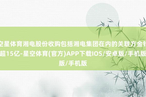 空星体育湘电股份收购包括湘电集团在内的关联方金钱超15亿-星空体育(官方)APP下载IOS/安卓版/手机版