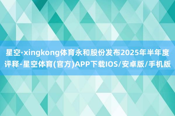 星空·xingkong体育永和股份发布2025年半年度评释-星空体育(官方)APP下载IOS/安卓版/手机版