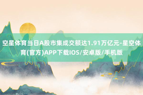 空星体育当日A股市集成交额达1.91万亿元-星空体育(官方)APP下载IOS/安卓版/手机版