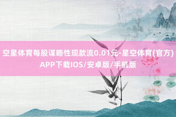 空星体育每股谋略性现款流0.01元-星空体育(官方)APP下载IOS/安卓版/手机版