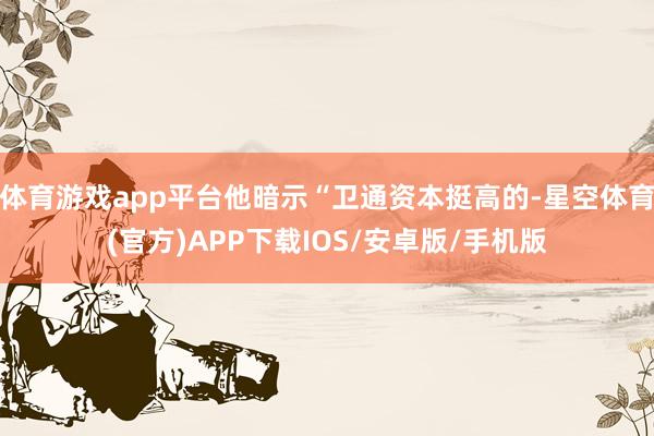 体育游戏app平台他暗示“卫通资本挺高的-星空体育(官方)APP下载IOS/安卓版/手机版
