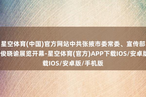 星空体育(中国)官方网站中共张掖市委常委、宣传部部长尚友俊晓谕展览开幕-星空体育(官方)APP下载IOS/安卓版/手机版