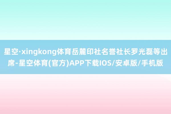 星空·xingkong体育岳麓印社名誉社长罗光磊等出席-星空体育(官方)APP下载IOS/安卓版/手机版