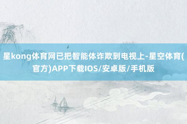 星kong体育网已把智能体诈欺到电视上-星空体育(官方)APP下载IOS/安卓版/手机版