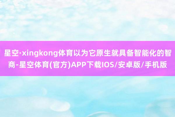 星空·xingkong体育以为它原生就具备智能化的智商-星空体育(官方)APP下载IOS/安卓版/手机版