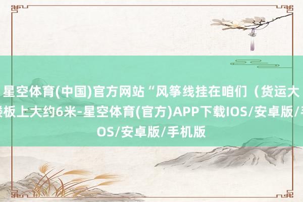 星空体育(中国)官方网站“风筝线挂在咱们（货运大楼）楼板上大约6米-星空体育(官方)APP下载IOS/安卓版/手机版