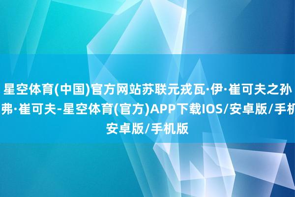 星空体育(中国)官方网站苏联元戎瓦·伊·崔可夫之孙尼·弗·崔可夫-星空体育(官方)APP下载IOS/安卓版/手机版