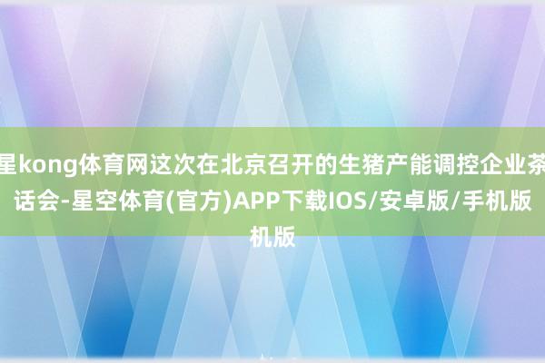 星kong体育网这次在北京召开的生猪产能调控企业茶话会-星空体育(官方)APP下载IOS/安卓版/手机版