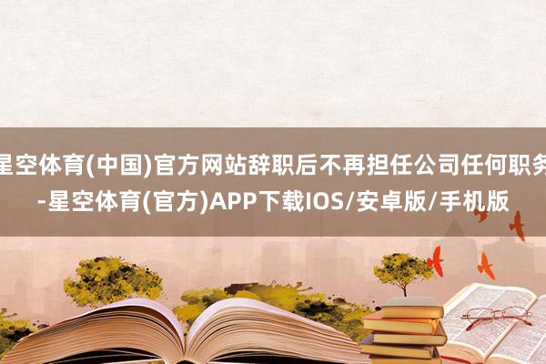 星空体育(中国)官方网站辞职后不再担任公司任何职务-星空体育(官方)APP下载IOS/安卓版/手机版