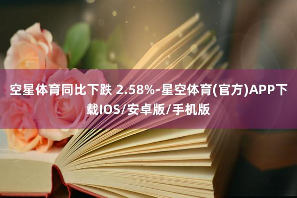 空星体育同比下跌 2.58%-星空体育(官方)APP下载IOS/安卓版/手机版