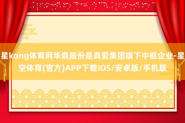 星kong体育网华鼎股份是真爱集团旗下中枢企业-星空体育(官方)APP下载IOS/安卓版/手机版