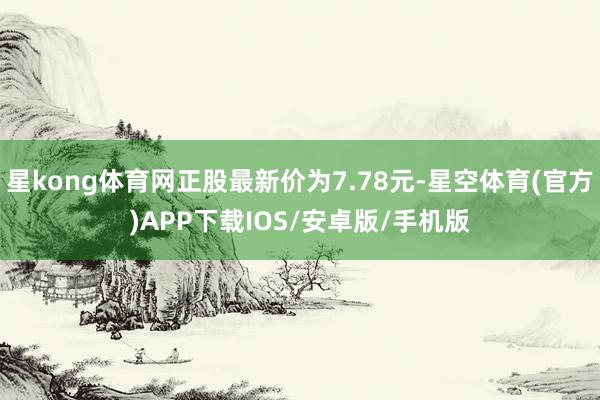 星kong体育网正股最新价为7.78元-星空体育(官方)APP下载IOS/安卓版/手机版