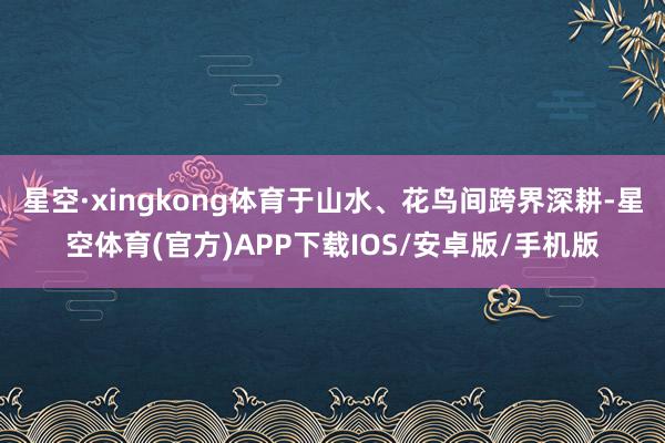 星空·xingkong体育于山水、花鸟间跨界深耕-星空体育(官方)APP下载IOS/安卓版/手机版