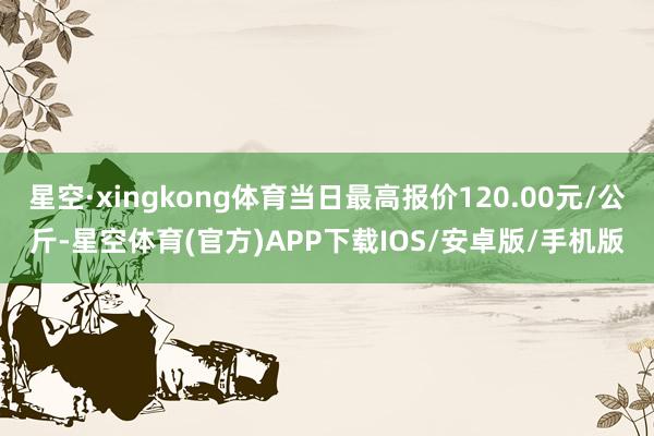 星空·xingkong体育当日最高报价120.00元/公斤-星空体育(官方)APP下载IOS/安卓版/手机版
