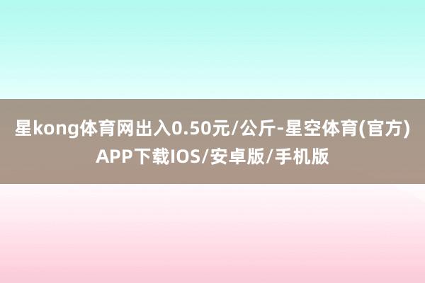 星kong体育网出入0.50元/公斤-星空体育(官方)APP下载IOS/安卓版/手机版