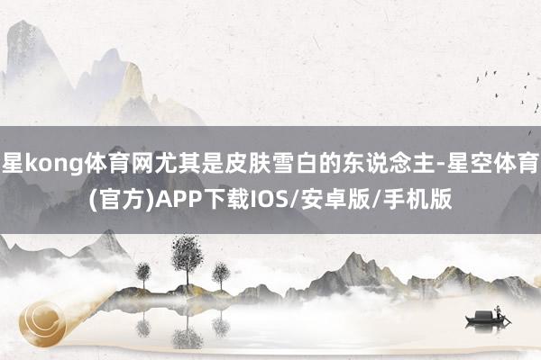 星kong体育网尤其是皮肤雪白的东说念主-星空体育(官方)APP下载IOS/安卓版/手机版