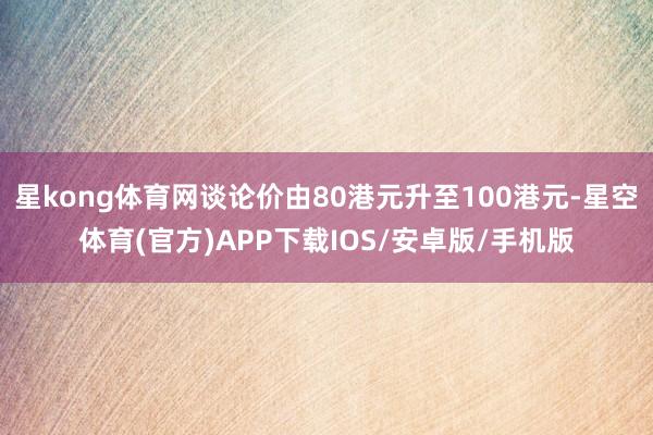 星kong体育网谈论价由80港元升至100港元-星空体育(官方)APP下载IOS/安卓版/手机版