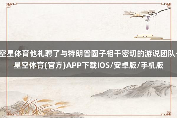 空星体育他礼聘了与特朗普圈子相干密切的游说团队-星空体育(官方)APP下载IOS/安卓版/手机版
