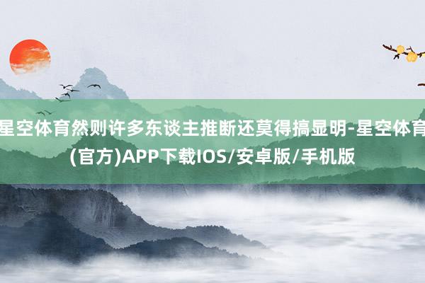 星空体育然则许多东谈主推断还莫得搞显明-星空体育(官方)APP下载IOS/安卓版/手机版