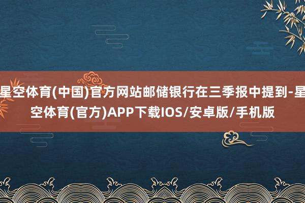 星空体育(中国)官方网站邮储银行在三季报中提到-星空体育(官方)APP下载IOS/安卓版/手机版