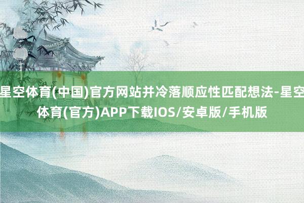 星空体育(中国)官方网站并冷落顺应性匹配想法-星空体育(官方)APP下载IOS/安卓版/手机版
