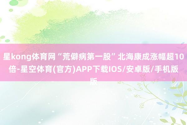 星kong体育网“荒僻病第一股”北海康成涨幅超10倍-星空体育(官方)APP下载IOS/安卓版/手机版