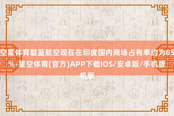 空星体育靛蓝航空现在在印度国内商场占有率约为65%-星空体育(官方)APP下载IOS/安卓版/手机版