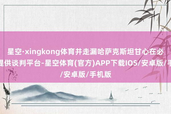 星空·xingkong体育并走漏哈萨克斯坦甘心在必要时提供谈判平台-星空体育(官方)APP下载IOS/安卓版/手机版