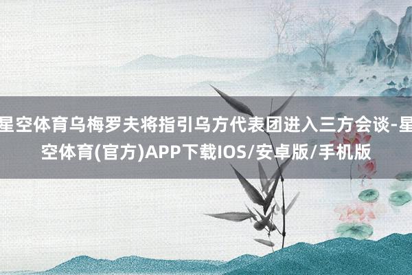 星空体育乌梅罗夫将指引乌方代表团进入三方会谈-星空体育(官方)APP下载IOS/安卓版/手机版