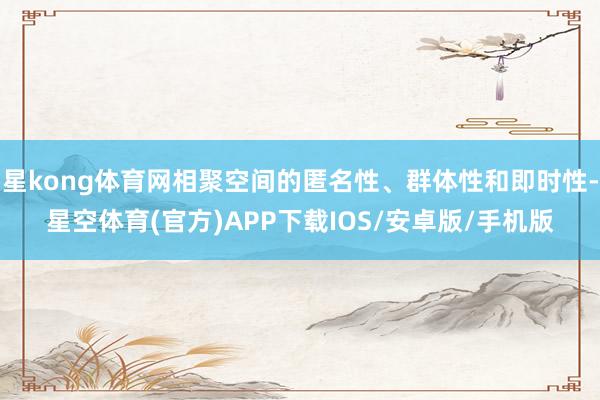 星kong体育网相聚空间的匿名性、群体性和即时性-星空体育(官方)APP下载IOS/安卓版/手机版