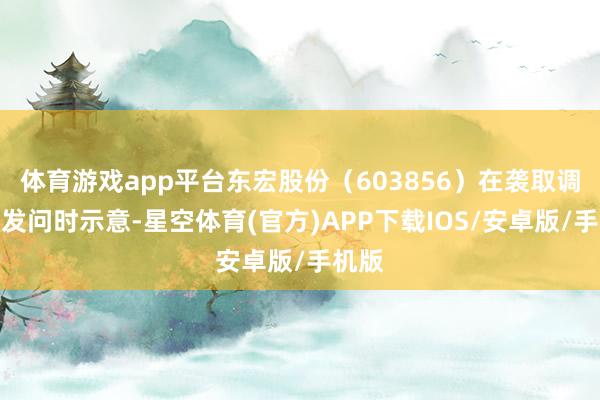 体育游戏app平台东宏股份（603856）在袭取调研者发问时示意-星空体育(官方)APP下载IOS/安卓版/手机版
